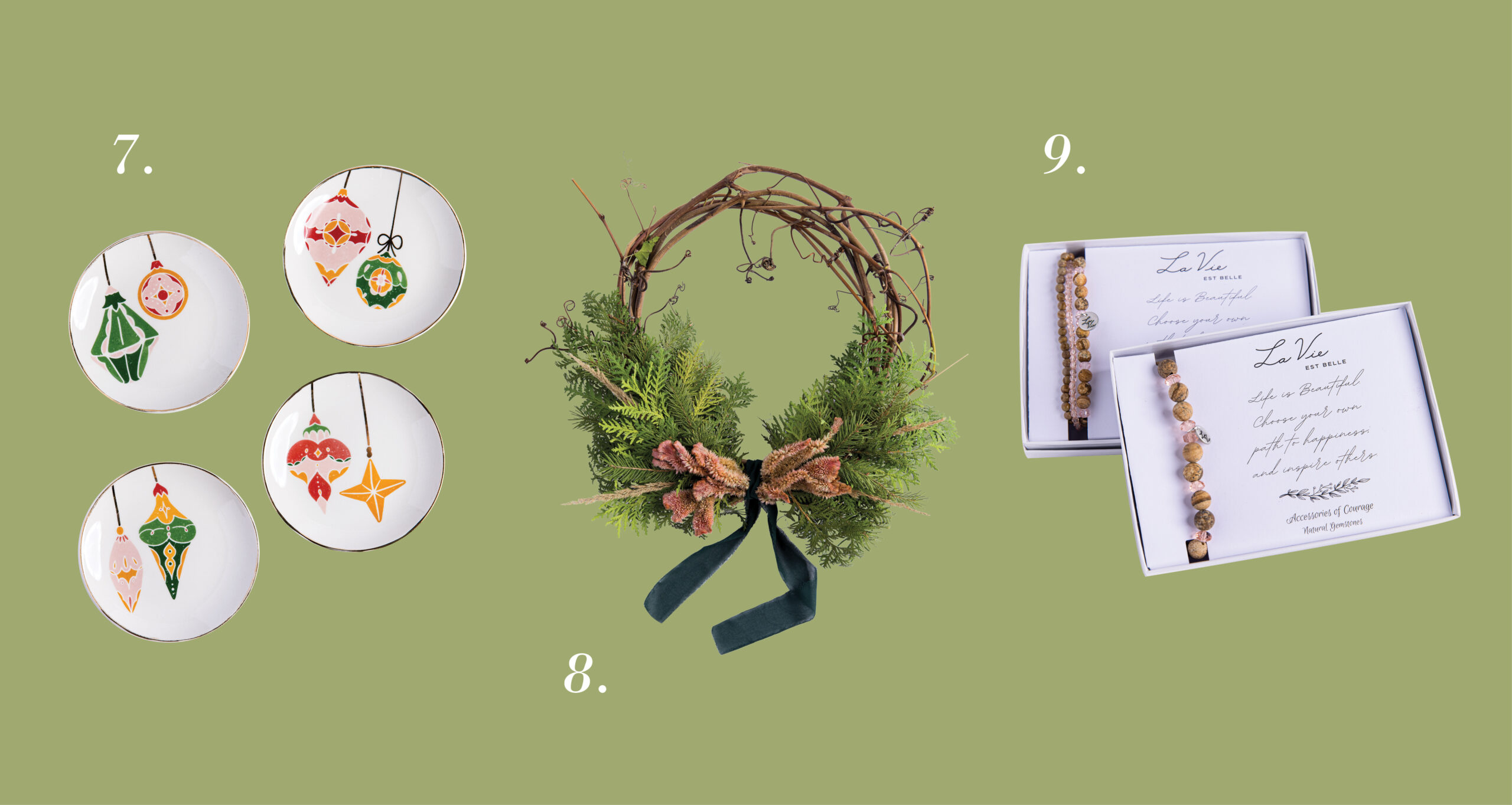 7. 5” Round Stoneware Plate with Ornaments and Gold Electroplating, La Vie Est Belle, $10/each 8. Holiday Wreath, Petal and Stick, $30–$45 9. Various Bracelets, Accessories of Courage and La Vie Est Belle, $34–$42